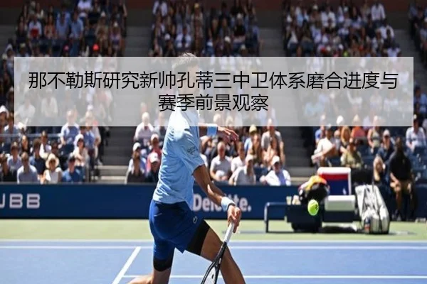 那不勒斯研究新帅孔蒂三中卫体系磨合进度与赛季前景观察